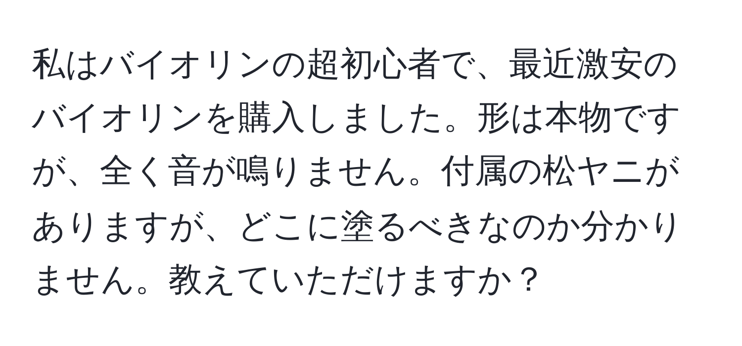 私はバイオリンの超初心者で、最近激安のバイオリンを購入しました。形は本物ですが、全く音が鳴りません。付属の松ヤニがありますが、どこに塗るべきなのか分かりません。教えていただけますか？