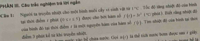 PHÀN III. Câu trắc nghiệm trả lời ngắn 
Câu 1: Người ta truyền nhiệt cho một bình nuôi cấy vi sinh vật từ 1°C. Tốc độ tăng nhiệt độ của bình 
tại thời điểm / phút (0≤ t≤ 5) được cho bởi hàm số f(t)=3t^2(^circ C) phút). Biết rằng nhiệt độ 
của bình đỏ tại thời điểm 7 là một nguyên hàm của hàm số f(t). Tìm nhiệt độ của binh tại thời 
điểm 3 phút kể từ khi truyền nhiệt. 
nước vào bể chứa nước. Gọi h(t) là thể tích nước bơm được sau 7 giây. 
trong bể là