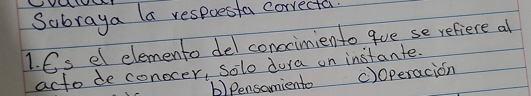 Sobraya la respoesta correcta
1. 6s el elemento del conscimiento gue se refiere al
acto de conocer, Solo dora on instante.
b)Pensamiento C)operacion