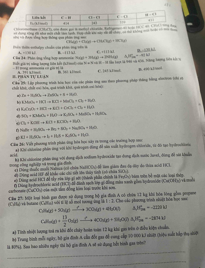 Chloromethane (CH₃Cl), còn được gọi là methyl chloride, Refrigerant-
sử dụng rộng rãi như một chất làm lạnh. Hợp chất khí này rất để cháy, có thể không mùi hoặc có mùi thom
nhẹ và được tổng hợp thông qua phản ứng sau:
CH_4(g)+Cl_2(g)to CH_3Cl(g)+HCl(g)
Biển thiên enthalpy chuẩn của phản ứng trên là
A. +130 kJ. B. -113 kJ. C. +113 kJ. D. −130 kJ
Câu 24: Phản ứng tổng hợp ammonia: N_2(g)+3H_2(g)to 2N H₃(g) ^ _rH_298=-92kJ
Biết giá trị năng lượng liên kết (kJ/mol) của N=N và H -1 H lần lượt là 946 và 436. Năng lượng liên kết N
- H trong ammonia có giá trị là
A. 391 kJ/mol. B. 361 kJ/mol. C. 245 kJ/mol. D. 490 kJ/mol.
. phản tự luận
Câu 25: Lập phương trình hóa học của các phản ứng sau theo phương pháp thăng bằng electron (chi rõ
chất khử, chất oxi hóa, quá trình khử, quá trình oxi hóa):
a) Zn+H_2SO_4to ZnSO_4+S+H_2O.
b) KMnO_4+HClto KCl+MnCl_2+Cl_2+H_2O.
c) K_2Cr_2O_7+HClto KCl+CrCl_3+Cl_2+H_2O.
d) SO_2+KMnO_4+H_2Oto K_2SO_4+MnSO_4+H_2SO_4.
c) Cl_2+KOHto KCl+KClO_3+H_2O.
f) NaBr+H_2SO_4to Br_2+SO_2+Na_2SO_4+H_2O.
g) KI+H_2SO_4to I_2+H_2S+K_2SO_4+H_2O.
Câu 26: Viết phương trình phản ứng hóa học xảy ra trong các trường hợp sau:
a) Khí chlorine phản ứng với khí hydrogen dùng đề sản xuất hydrogen chloride, từ đó tạo hydrochloric
acid.
b) Khí chlorine phản ứng với dung dịch sodium hydroxide tạo dung dịch nước Javel, dùng đề sát khuẩn
trong công nghiệp và trong gia đình.
c) Dùng thuốc muối Nabica (có chứa NaHCO₃) để làm giảm đau dạ dày do thừa acid HCl.
d) Dùng acid HF để khắc các chi tiết lên thủy tinh (có chứa SiO_2)
e) Dùng acid HCl đề tầy rửa lớp gỉ sét (thành phần chính là Fe_2O_3) bám trên bề mặt các loại thép.
f) Dùng hydrochloric acid (HCl) đề đánh sạch lớp gi đồng màu xanh gồm hydroxide (Cu(OH)_2) ) và muối
carbonate (CuCO_3) của một tấm đồng kim loại trước khi sơn.
Câu 27: Một loại bình gas được sử dụng trong hộ gia đình A có chứa 12 kg khí hóa lỏng gồm propane
(C₃H₈) và butane (C_4H_10) với tỉ lệ số mol tương ứng là 1:2. Cho các phương trình nhiệt hóa học sau:
C_3H_8(g)+5O_2(g)xrightarrow t°3CO_2(g)+4H_2O(l) △ _rH_(298)°=-2220kJ
C_4H_10(g)+ 13/2 O_2(g)xrightarrow I°4CO_2(g)+5H_2O(l)△ _rH_(298)°=-2874kJ
a) Tính nhiệt lượng toả ra khi đốt cháy hoàn toàn 12 kg khí gas trên ở điều kiện chuẩn.
b) Trung bình mỗi ngày, hộ gia đình A cần đốt gas để cung cấp 10 000 kJ nhiệt (hiệu suất hấp thụ nhiệt
_
là 80%). Sau bao nhiêu ngày thì hộ gia đình A sẽ sử dụng hết bình gas trên?
_