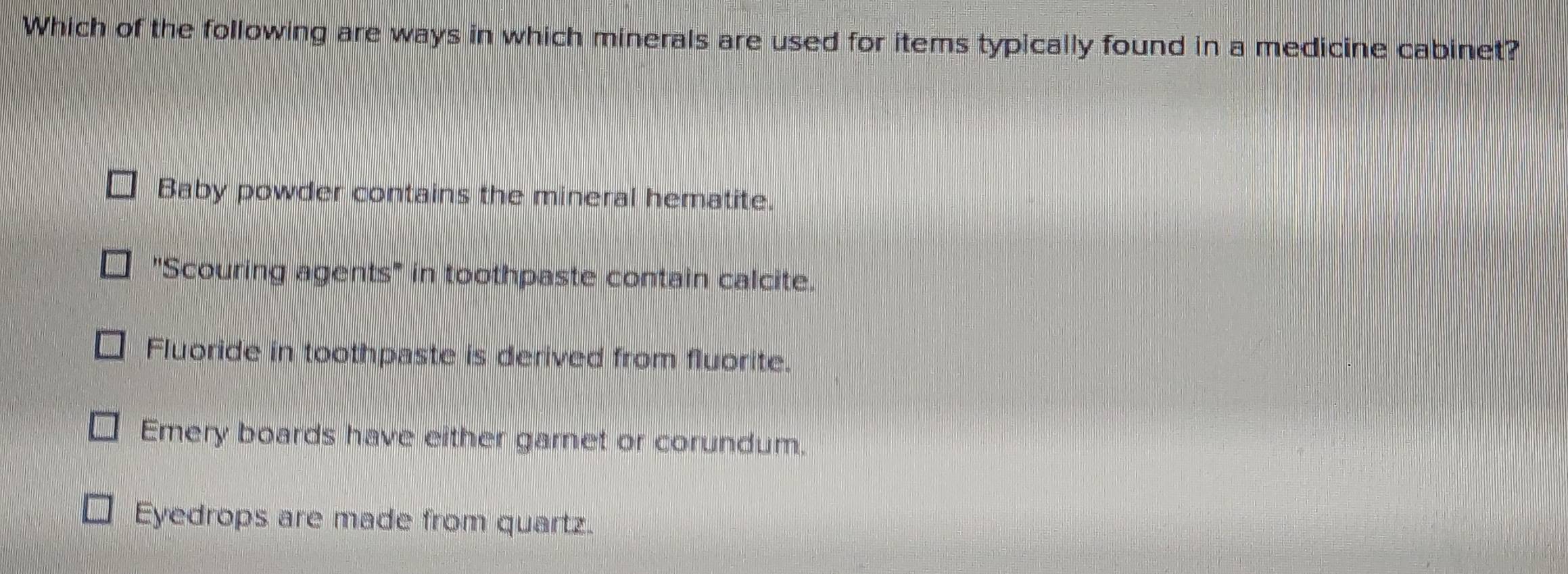 Which of the following are ways in which minerals are used for items typically found in a medicine cabinet?
Baby powder contains the mineral hematite.
"Scouring agents" in toothpaste contain calcite.
Fluoride in toothpaste is derived from fluorite.
Emery boards have either garnet or corundum.
Eyedrops are made from quartz.