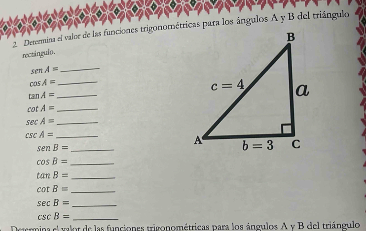 Determina el valor de las funciones trigonométricas para los ángulos A y B del triángulo
rectángulo.
_ senA=
_ cos A=
_ tan A=
cot A= _
_ sec A=
_ csc A=
senB= _
cos B= _
tan B= _
cot B= _
sec B= _
csc B= _
Determina el valor de las funciones trigonométricas para los ángulos A y B del triángulo