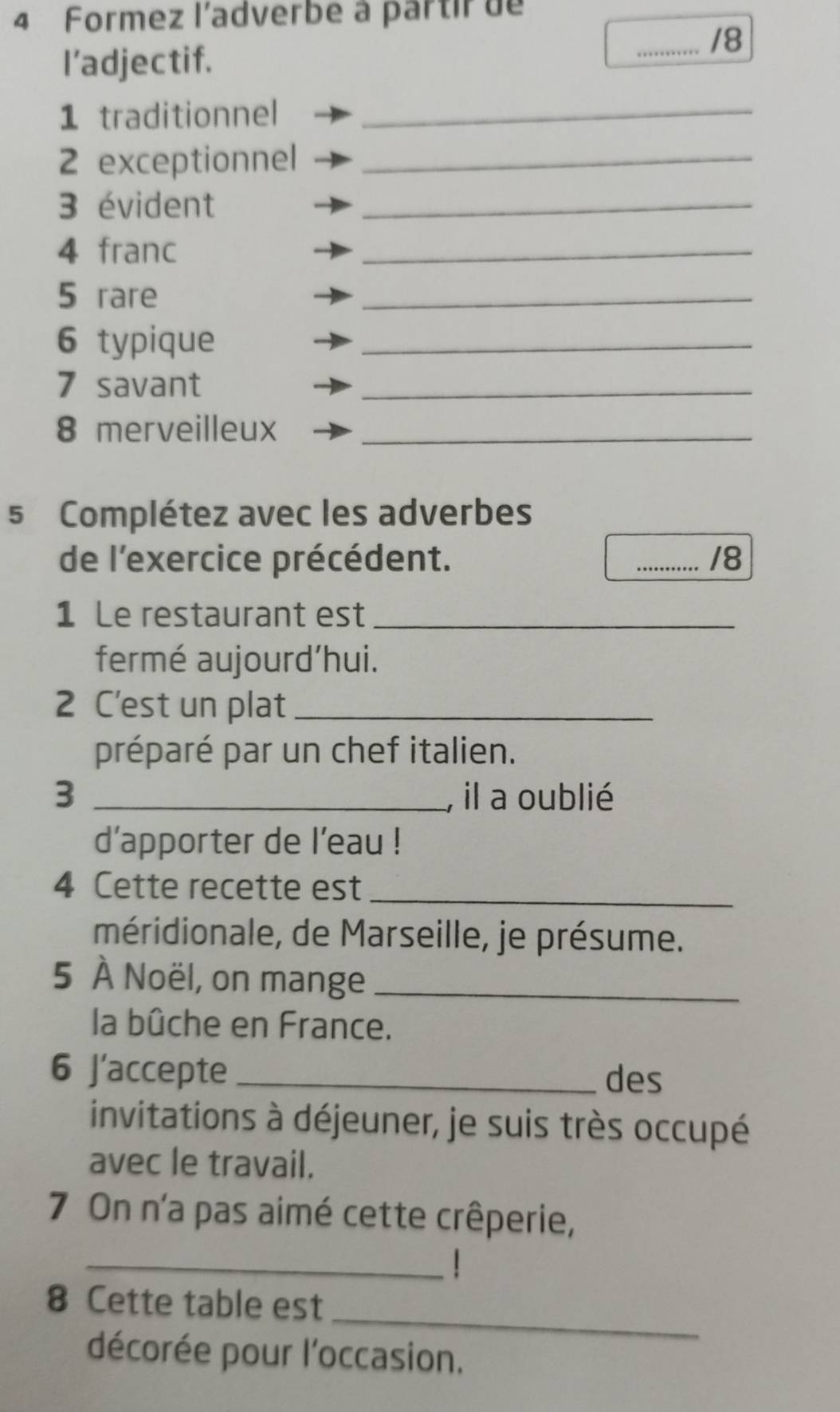 Formez l'adverbe à partir de 
_/8 
I’adjectif. 
1 traditionnel_ 
2 exceptionnel_ 
3 évident_ 
4 franc 
_ 
5 rare 
_ 
6 typique 
_ 
7 savant 
_ 
8 merveilleux_ 
5 Complétez avec les adverbes 
de l'exercice précédent. _/8 
1 Le restaurant est_ 
fermé aujourd’hui. 
2 C'est un plat_ 
préparé par un chef italien. 
3 _, il a oublié 
d’apporter de l'eau ! 
4 Cette recette est_ 
méridionale, de Marseille, je présume. 
5 À Noël, on mange_ 
la bûche en France. 
6 J’accepte _des 
invitations à déjeuner, je suis très occupé 
avec le travail. 
7 On n'a pas aimé cette crêperie, 
_ 
_ 
8 Cette table est 
décorée pour l'occasion.