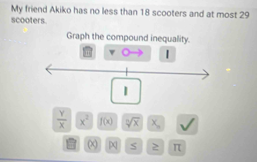 My friend Akiko has no less than 18 scooters and at most 29
scooters. 
Graph the compound inequality.
 Y/X  x^2 f(x) sqrt[n](x) X_n
(χ) χ S π