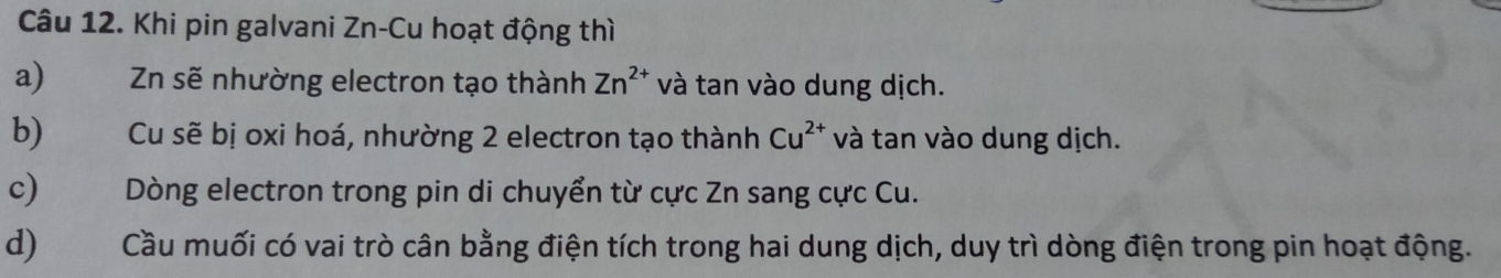 Khi pin galvani Zn-Cu hoạt động thì 
a) Zn sẽ nhường electron tạo thành Zn^(2+) và tan vào dung dịch. 
b)€£ Cu sẽ bị oxi hoá, nhường 2 electron tạo thành Cu^(2+) và tan vào dung dịch. 
c) Dòng electron trong pin di chuyển từ cực Zn sang cực Cu. 
d) Cầu muối có vai trò cân bằng điện tích trong hai dung dịch, duy trì dòng điện trong pin hoạt động.