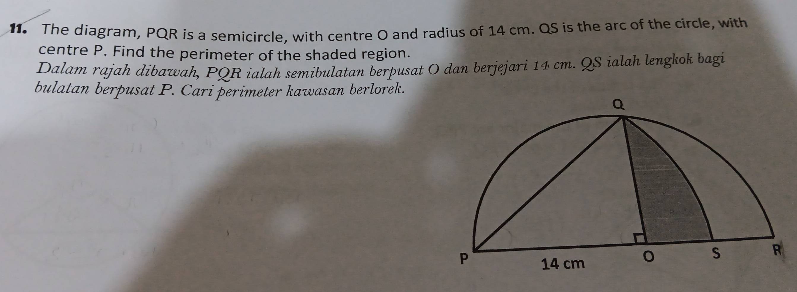 The diagram, PQR is a semicircle, with centre O and radius of 14 cm. QS is the arc of the circle, with 
centre P. Find the perimeter of the shaded region. 
Dalam rajah dibawah, PQR ialah semibulatan berpusat O dan berjejari 14 cm. QS ialah lengkok bagi 
bulatan berpusat P. Cari perimeter kawasan berlorek.