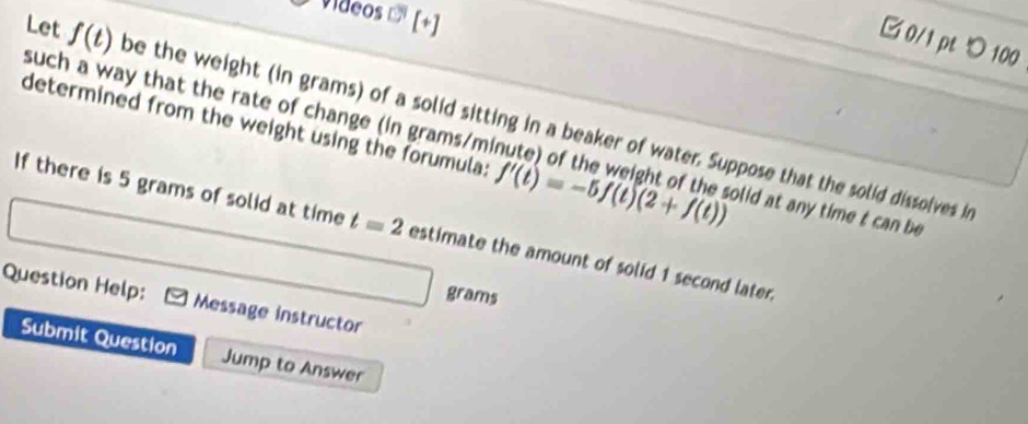 videos [+] 
□0/1 pt つ 100 
Let f(t) be the weight (in grams) of a solid sitting in a beaker of water. Suppose that the solid dissolves i 
determined from the weight using the forumula: f'(t)=-5f(t)(2+f(t))
such a way that the rate of change (in grams/minute) of the weight of the solid at any time t can be 
If there is 5 grams of solid at time t=2 estimate the amount of solid 1 second later.
grams
Question Help: Message instructor 
Submit Question Jump to Answer