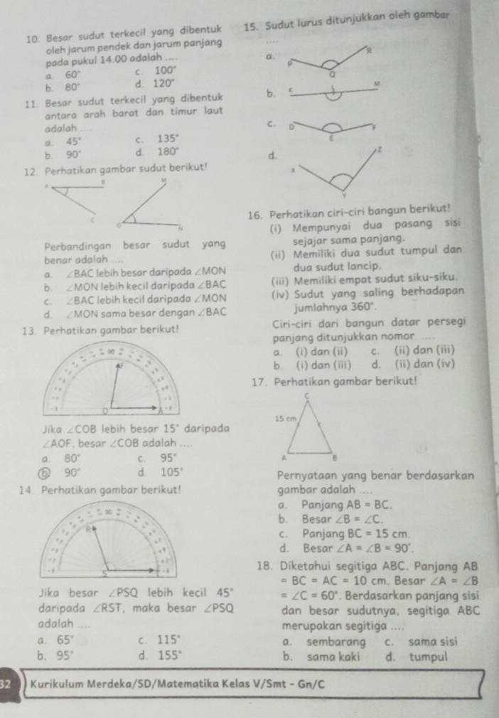 Besar sudut terkecil yang dibentuk 15. Sudut lurus ditunjukkan oleh gambar
oleh jarum pendek dan jarum panjang
R
pada pukul 14.00 adalah ....
a.
a 60° C. 100°
a
b. 80° d. 120° M
11. Besar sudut terkecil yang dibentuk b.
antara arah barat dan timur laut
adalah C. D p
a. 45° C. 135°
i
b. 90° d. 180°
d.
12. Perhatikan gambar sudut berikut!
x
Y
16. Perhatikan ciri-ciri bangun berikut!
(i) Mempunyai dua pasang sisi
Perbandingan besar sudut yang sejajar sama panjang.
benar adalah . (ii) Memiliki dua sudut tumpul dan
a. ∠ BAC lebih besar daripada ∠ MON dua sudut lancip.
b. ∠ MON lebih kecil daripada ∠ BAC (iii) Memiliki empat sudut siku-siku.
C. ∠ BAC lebih kecil daripada ∠ MON (iv) Sudut yang saling berhadapan
d. ∠ MON sama besar dengan ∠ BAC jumlahnya 360°.
13. Perhatikan gambar berikut! Ciri-ciri dari bangun datar persegi
panjang ditunjukkan nomor ....
a. (i) dan (ii) c. (ii) dan (iii)
b. (i) dan (iii) d. (ii) dan (iv)
17. Perhatikan gambar berikut!
Jika ∠ COB lebih besar 15° daripada
∠ AOF , besar ∠ COB adalah ....
a. 80° C. 95°
⑥ 90° d. 105° Pernyataan yang benar berdasarkan
14. Perhatikan gambar berikut! gambar adalah ....
a. Panjang AB=BC.
b. Besar ∠ B=∠ C.
c. Panjang BC=15cm
d. Besar ∠ A=∠ B=90°.
18. Diketahui segitiga ABC. Panjang AB
=BC=AC=10cm. Besar ∠ A=∠ B
Jika besar ∠ PSQ lebih kecil 45° =∠ C=60°. Berdasarkan panjang sisi
daripada ∠ RST , maka besar ∠ PSQ dan besar sudutnya, segitiga ABC
adalah .... merupakan segitiga ....
a. 65° C. 115° a. sembarang c. sama sisi
b. 95° d. 155° b. sama kaki d. tumpul
32 Kurikulum Merdeka/SD/Matematika Kelas V/Smt - Gn/C