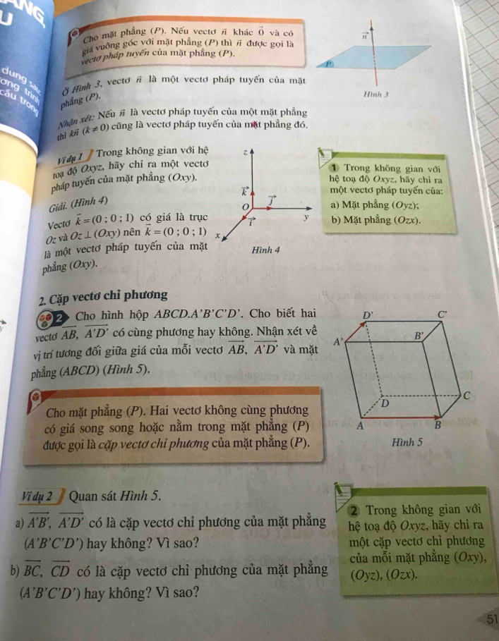 VG
Cho mặt phẳng (P). Nếu vectơ π khác vector o và có π
giá vuông gốc với mặt phẳng (P) thì # được gọi là
vectơ pháp tuyển của mặt phẳng (P).
dng sai Ở Hình 3, vectơ # là một vectơ pháp tuyến của mặt
n  i áu tron phẳng (P).
Hình 3
Nhận xét: Nếu # là vectơ pháp tuyến của một mặt phẳng
thì k (k!= 0) cũng là vectơ pháp tuyến của mặt phẳng đó.
Vi dệ     Trong không gian với hệ z
đoạ độ Oxyz, hãy chỉ ra một vectơ
① Trong không gian với
pháp tuyến của mặt phẳng (Oxy). hệ toạ độ Oxyz, hãy chỉ ra
k  một vectơ pháp tuyến của:
Giải. (Hình 4)
vector j
0 a) Mặt phẳng (Oyz);
Vectơ vector k=(0;0;1) có giá là trục 7 y b) Mặt phẳng ( (Ozx).
Oz và Oz⊥ (Oxy) nên k=(0;0;1) x
là một vectơ pháp tuyến của mặt Hình 4
phẳng (Oxy
2. Cặp vectơ chỉ phương
22  Cho hình hộp ABCD., A B'C'D'. Cho biết hai
vecto overline AB,overline A'D' có cùng phương hay không. Nhận xét về
vị trí tương đối giữa giá của mỗi vectơ vector AB,vector A'D' và mặt
phẳng (ABCD) (Hình 5).
a
Cho mặt phẳng (P). Hai vectơ không cùng phương
có giá song song hoặc nằm trong mặt phẳng (P)
được gọi là cặp vectơ chỉ phương của mặt phẳng (P).
Vi dụ 2  Quan sát Hình 5.
2 Trong không gian với
a) overline A'B',overline A'D' có là cặp vectơ chỉ phương của mặt phẳng hệ toạ độ Oxyz, hãy chỉ ra
(A'B'C'D') hay không? Vì sao? một cặp vectơ chỉ phương
b) vector BC,vector CD có là cặp vectơ chỉ phương của mặt phẳng của mỗi mặt phẳng (Oxy),
(Oyz),(Ozx).
(A'B'C'D') hay không? Vì sao?
51