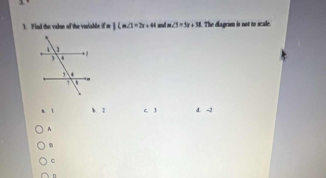 Find the value of the variable if m parallel l, m∠ 1=2x+44 and m∠ 5=5x+38 The diagram is not to scale.
a. 1 b. 2 c. 3 d. -2
A
B
C
D