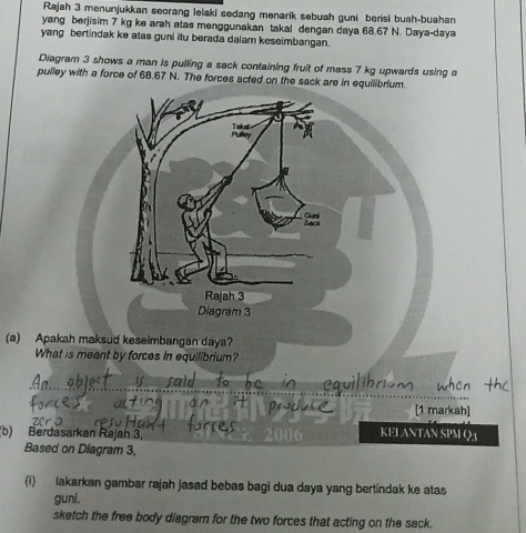 Rajah 3 menunjukkan seorang lelaki sedang menarik sebuah guni berisi buah-buahan
yang berjisim 7 kg ke arah atas menggunakan takal dengan daya 68.67 N. Daya-daya
yang bertindak ke atas guni itu berada dalam keseimbangan.
Diagram 3 shows a man is pulling a sack containing fruit of mass 7 kg upwards using a
pulley with a force of 68.67 N. The forces acted on the sack are in equilibrium.
(a) 
(b) B
Ba
(i) lakarkan gambar rajah jasad bebas bagi dua daya yang bertindak ke atas
gunl.
sketch the free body diagram for the two forces that acting on the sack.