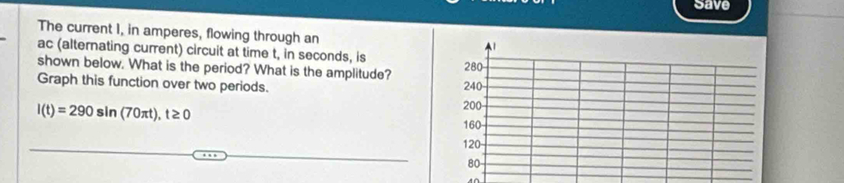 Save 
The current I, in amperes, flowing through an 
ac (alternating current) circuit at time t, in seconds, is 
shown below. What is the period? What is the amplitude? 
Graph this function over two periods.
l(t)=290sin (70π t), t≥ 0
A∩