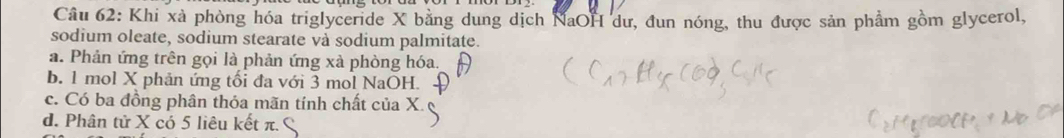 Khi xà phòng hóa triglyceride X bằng dung dịch NaOH dư, đun nóng, thu được sản phầm gồm glycerol,
sodium oleate, sodium stearate và sodium palmitate.
a. Phản ứng trên gọi là phản ứng xà phòng hóa.
b. 1 mol X phản ứng tối đa với 3 mol NaOH.
c. Có ba đồng phân thỏa mãn tính chất của X.
d. Phân tử X có 5 liêu kết π