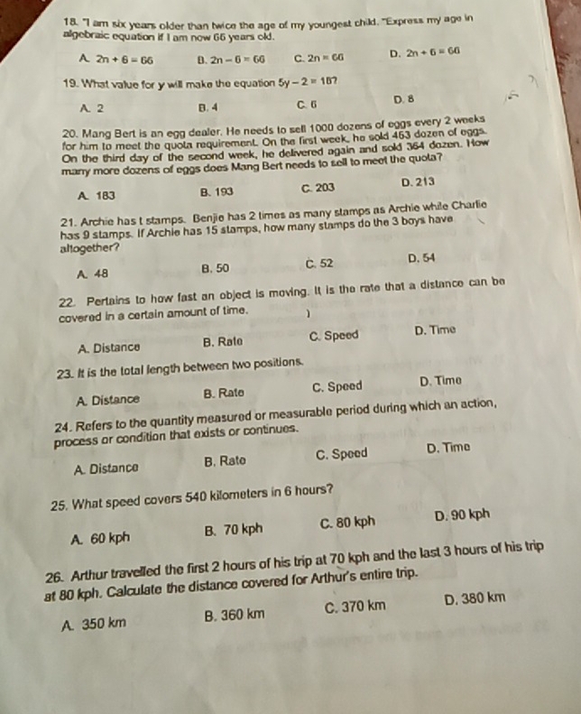 "I am six years older than twice the age of my youngest child. "Express my age in
algebraic equation if I am now 66 years old.
A 2n+6=66 D. 2n-6=60 C. 2n=60 D. 2n+6=60
19. What value for y will make the equation 5y-2=10 7
A. 2 B. 4 C. 6 D. 8
20. Mang Bert is an egg dealer. He needs to sell 1000 dozens of eggs every 2 weeks
for him to meet the quota requirement. On the first week, he sold 463 dozen of eggs
On the third day of the second week, he delivered again and sold 364 dozen. How
many more dozens of eggs does Mang Bert needs to sell to meet the quota?
A. 183 B. 193 C. 203 D. 213
21. Archie has t stamps. Benjie has 2 times as many stamps as Archie while Charlie
has 9 stamps. If Archie has 15 stamps, how many stamps do the 3 boys have
allogether ?
A. 48 B. 50 C. 52 D. 54
22. Pertains to how fast an object is moving. It is the rate that a distance can be
covered in a certain amount of time. 1
A. Distance B. Rate C. Speed D. Time
23. It is the total length between two positions.
A. Distance B. Rate C. Speed D. Time
24. Refers to the quantity measured or measurable period during which an action,
process or condition that exists or continues.
A. Distance B. Rato C. Speed D. Time
25. What speed covers 540 kilometers in 6 hours?
A. 60 kph B. 70 kph C. 80 kph D. 90 kph
26. Arthur travelled the first 2 hours of his trip at 70 kph and the last 3 hours of his trip
at 80 kph. Calculate the distance covered for Arthur's entire trip.
A. 350 km B. 360 km C. 370 km D. 380 km