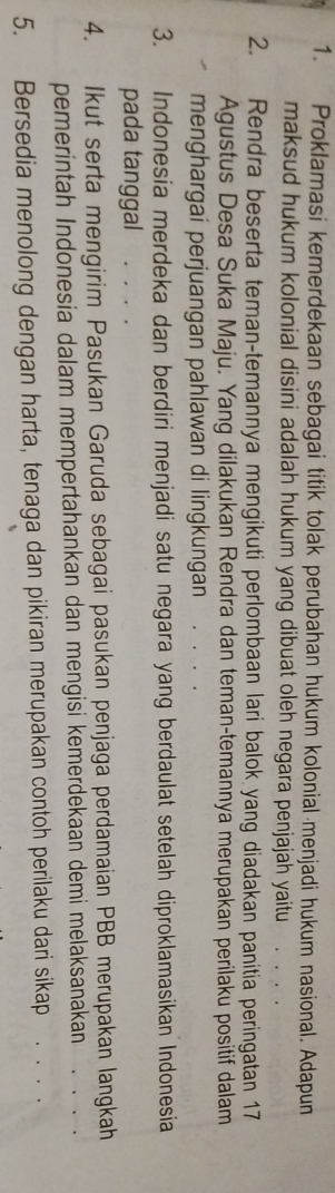 Proklamasi kemerdekaan sebagai titik tolak perubahan hukum kolonial menjadi hukum nasional. Adapun 
maksud hukum kolonial disini adalah hukum yang dibuat oleh negara penjajah yaitu 
2. Rendra beserta teman-temannya mengikuti perlombaan lari balok yang diadakan panitia peringatan 17
Agustus Desa Suka Maju. Yang dilakukan Rendra dan teman-temannya merupakan perilaku positif dalam 
menghargai perjuangan pahlawan di lingkungan . 
3. Indonesia merdeka dan berdiri menjadi satu negara yang berdaulat setelah diproklamasikan Indonesia 
pada tanggal 
4. Ikut serta mengirim Pasukan Garuda sebagai pasukan penjaga perdamaian PBB merupakan langkah 
pemerintah Indonesia dalam mempertahankan dan mengisi kemerdekaan demi melaksanakan . . . . 
5. Bersedia menolong dengan harta, tenaga dan pikiran merupakan contoh perilaku dari sikap . . . .