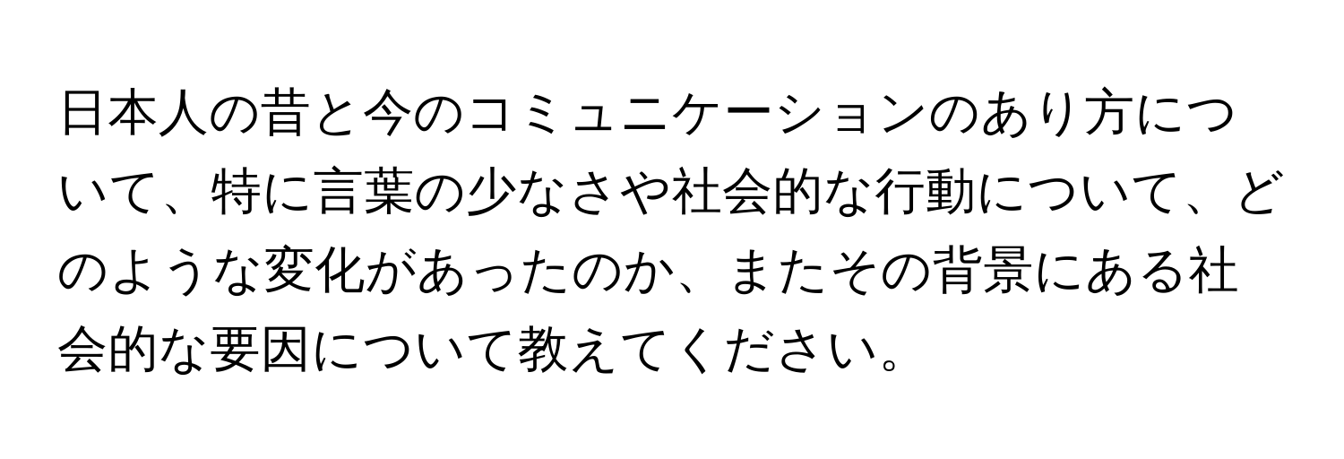 日本人の昔と今のコミュニケーションのあり方について、特に言葉の少なさや社会的な行動について、どのような変化があったのか、またその背景にある社会的な要因について教えてください。