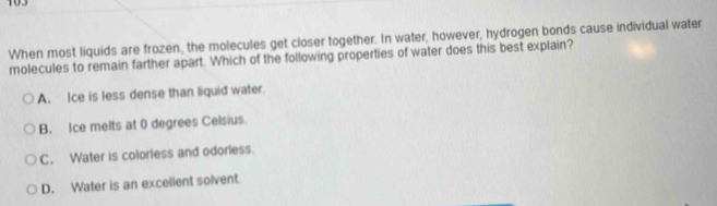 103
When most liquids are frozen, the molecules get closer together. In water, however, hydrogen bonds cause individual water
molecules to remain farther apart. Which of the following properties of water does this best explain?
A. Ice is less dense than liquid water.
B. Ice melts at 0 degrees Celsius.
C. Water is colorless and odorless.
D. Water is an excellent solvent