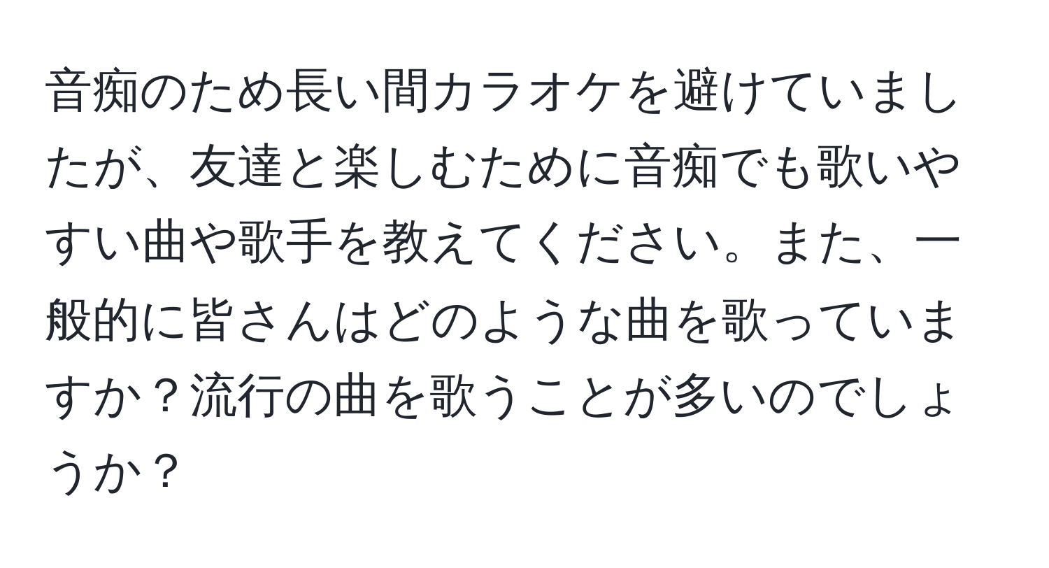 音痴のため長い間カラオケを避けていましたが、友達と楽しむために音痴でも歌いやすい曲や歌手を教えてください。また、一般的に皆さんはどのような曲を歌っていますか？流行の曲を歌うことが多いのでしょうか？