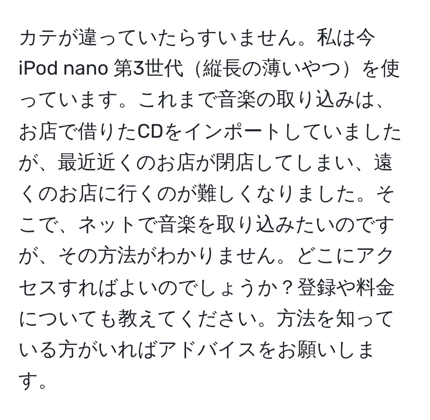 カテが違っていたらすいません。私は今 iPod nano 第3世代縦長の薄いやつを使っています。これまで音楽の取り込みは、お店で借りたCDをインポートしていましたが、最近近くのお店が閉店してしまい、遠くのお店に行くのが難しくなりました。そこで、ネットで音楽を取り込みたいのですが、その方法がわかりません。どこにアクセスすればよいのでしょうか？登録や料金についても教えてください。方法を知っている方がいればアドバイスをお願いします。