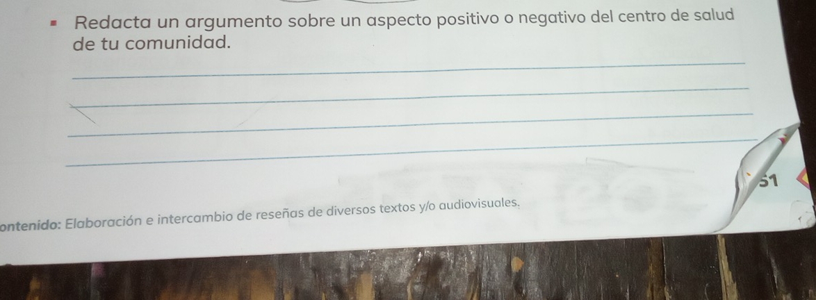 Redacta un argumento sobre un aspecto positivo o negativo del centro de salud 
de tu comunidad. 
_ 
_ 
_ 
_ 
51 
contenido: Elaboración e intercambio de reseñas de diversos textos y/o audiovisuales,