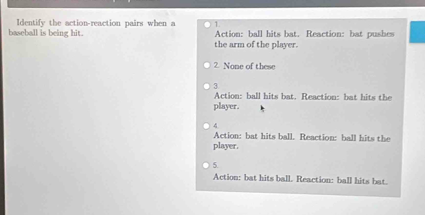 Identify the action-reaction pairs when a 1.
baseball is being hit. Action: ball hits bat. Reaction: bat pushes
the arm of the player.
2. None of these
3
Action: ball hits bat. Reaction: bat hits the
player.
4.
Action: bat hits ball. Reaction: ball hits the
player.
5.
Action: bat hits ball. Reaction: ball hits bat.