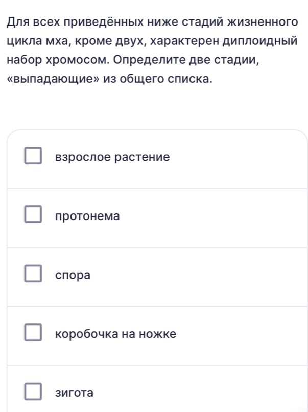 Для всех πриведенных ниже стадий жизненног
цикла мхаα Κроме двух, характерен диллоидный
набор хромосом. Оπределите две стадии,
«выιладающие» из общего слиска.
взрослое растение
протонема
cпоpa
коробочка на ножке
3игota