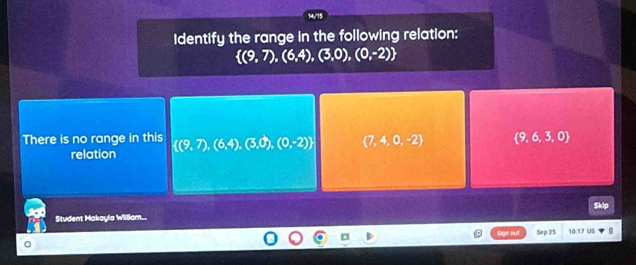 14/15
Identify the range in the following relation:
 (9,7),(6,4),(3,0),(0,-2)
There is no range in this  (9,7),(6,4),(3,0),(0,-2)  7,4,0,-2  9,6,3,0
relation
Skip
Student Makayla William...
Sign out Sep 25 10:17 US
。