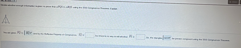 Decide whether enough information is given to prove that △ PQS≌ △ RQS using the SSS Congruence Theorem. Explain. 
You are given overline PQ≌ |overline RQ and by the Reflexive Property of Congruence overline SQ≌ □ but there is no way to tell whether overline PS≌ □ So, the triangles |canm' be proven congruent using the SSS Congruence Theorem.