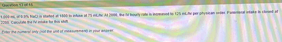 1,000 mL of 0.9% NaCl is started at 1800 to infuse at 75 mL/hr. At 2000, the IV hourly rate is increased to 125 mL/hr per physican order. Parenteral intake is closed at
2200. Calculate the IV intake for this shift. 
Enter the numeral only (not the unit of measurement) in your answer.