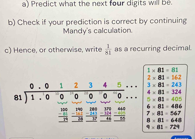 Predict what the next four digits will be.
b) Check if your prediction is correct by continuing
Mandy's calculation.
c) Hence, or otherwise, write  1/81  as a recurring decimal.
1* 81=81
2* 81=162
3* 81=243
4* 81=324
5* 81=405
6* 81=486
7* 81=567
8* 81=648
9* 81=729