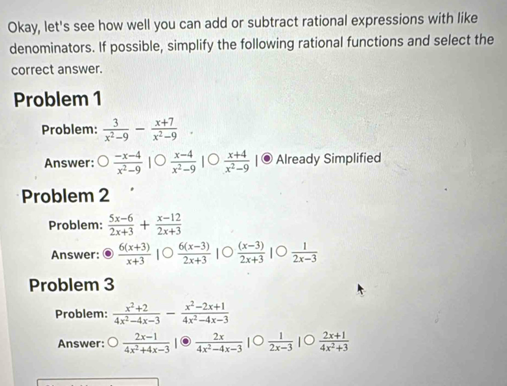 Okay, let's see how well you can add or subtract rational expressions with like 
denominators. If possible, simplify the following rational functions and select the 
correct answer. 
Problem 1 
Problem:  3/x^2-9 - (x+7)/x^2-9 
Answer:  (-x-4)/x^2-9   (x-4)/x^2-9   (x+4)/x^2-9  Already Simplified 
Problem 2 
Problem:  (5x-6)/2x+3 + (x-12)/2x+3 
Answer:  (6(x+3))/x+3 |bigcirc  (6(x-3))/2x+3 |
Problem 3 
Problem:  (x^2+2)/4x^2-4x-3 - (x^2-2x+1)/4x^2-4x-3 
Answer:  (2x-1)/4x^2+4x-3 |  2x/4x^2-4x-3 |  1/2x-3 |  (2x+1)/4x^2+3 