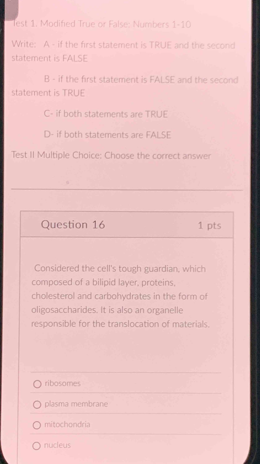 lest 1. Modified True or False: Numbers 1-10
Write: A - if the first statement is TRUE and the second
statement is FALSE
B - if the first statement is FALSE and the second
statement is TRUE
C- if both statements are TRUE
D- if both statements are FALSE
Test II Multiple Choice: Choose the correct answer
Question 16 1 pts
Considered the cell's tough guardian, which
composed of a bilipid layer, proteins,
cholesterol and carbohydrates in the form of
oligosaccharides. It is also an organelle
responsible for the translocation of materials.
ribosomes
plasma membrane
mitochondria
nucleus