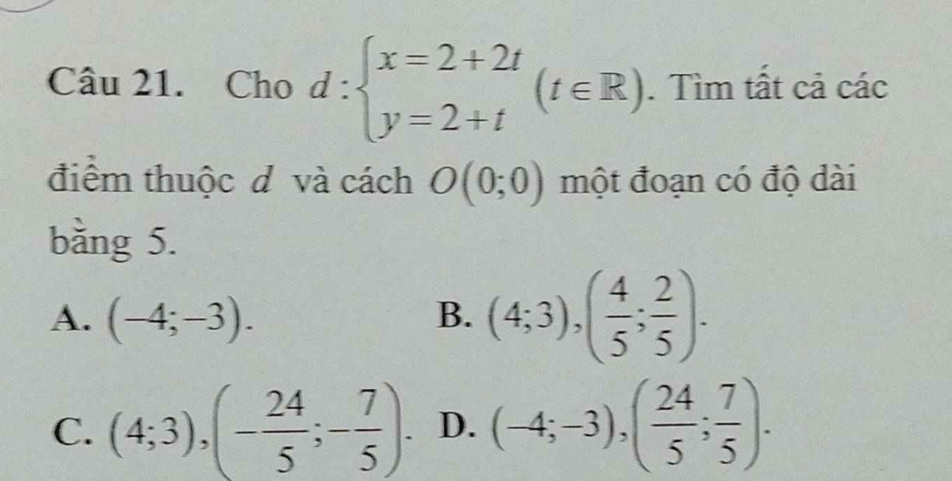 Cho d:beginarrayl x=2+2t y=2+tendarray.  (t∈ R). . Tìm tất cả các
điểm thuộc d và cách O(0;0) một đoạn có độ dài
bằng 5.
A. (-4;-3).
B. (4;3), ( 4/5 ; 2/5 ).
C. (4;3), (- 24/5 ;- 7/5 ). D. (-4;-3), ( 24/5 ; 7/5 ).