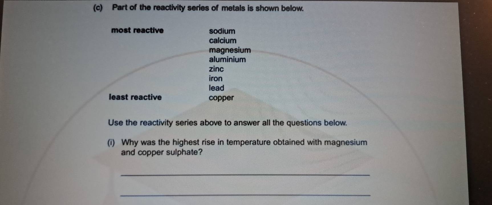 Part of the reactivity series of metals is shown below. 
most reactive sodium 
calcium 
magnesium 
aluminium 
zinc 
iron 
lead 
least reactive copper 
Use the reactivity series above to answer all the questions below. 
(i) Why was the highest rise in temperature obtained with magnesium 
and copper sulphate? 
_ 
_