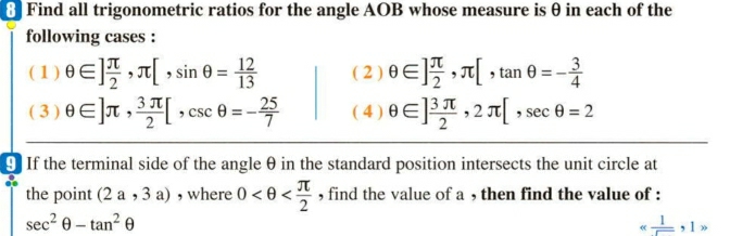 θ Find all trigonometric ratios for the angle AOB whose measure is θ in each of the 
following cases : 
( 1 ) θ ∈ ] π /2 , π [, sin θ = 12/13  ( 2 ) θ ∈ ] π /2 , π [, tan θ =- 3/4 
( 3 ) θ ∈ ]π ,  3π /2 [, csc θ =- 25/7  ( 4 ) θ ∈ ] 3π /2 , 2π [, sec θ =2
9 If the terminal side of the angle θ in the standard position intersects the unit circle at 
the point (2a,3a) , where 0 , find the value of a , then find the value of :
sec^2θ -tan^2θ
alpha  1/□  ,1>