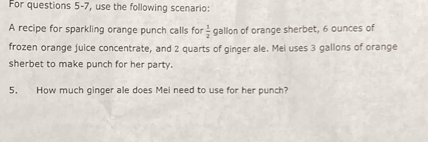 For questions 5-7, use the following scenario: 
A recipe for sparkling orange punch calls for  1/2  gallon of orange sherbet, 6 ounces of 
frozen orange juice concentrate, and 2 quarts of ginger ale. Mei uses 3 gallons of orange 
sherbet to make punch for her party. 
5. How much ginger ale does Mei need to use for her punch?