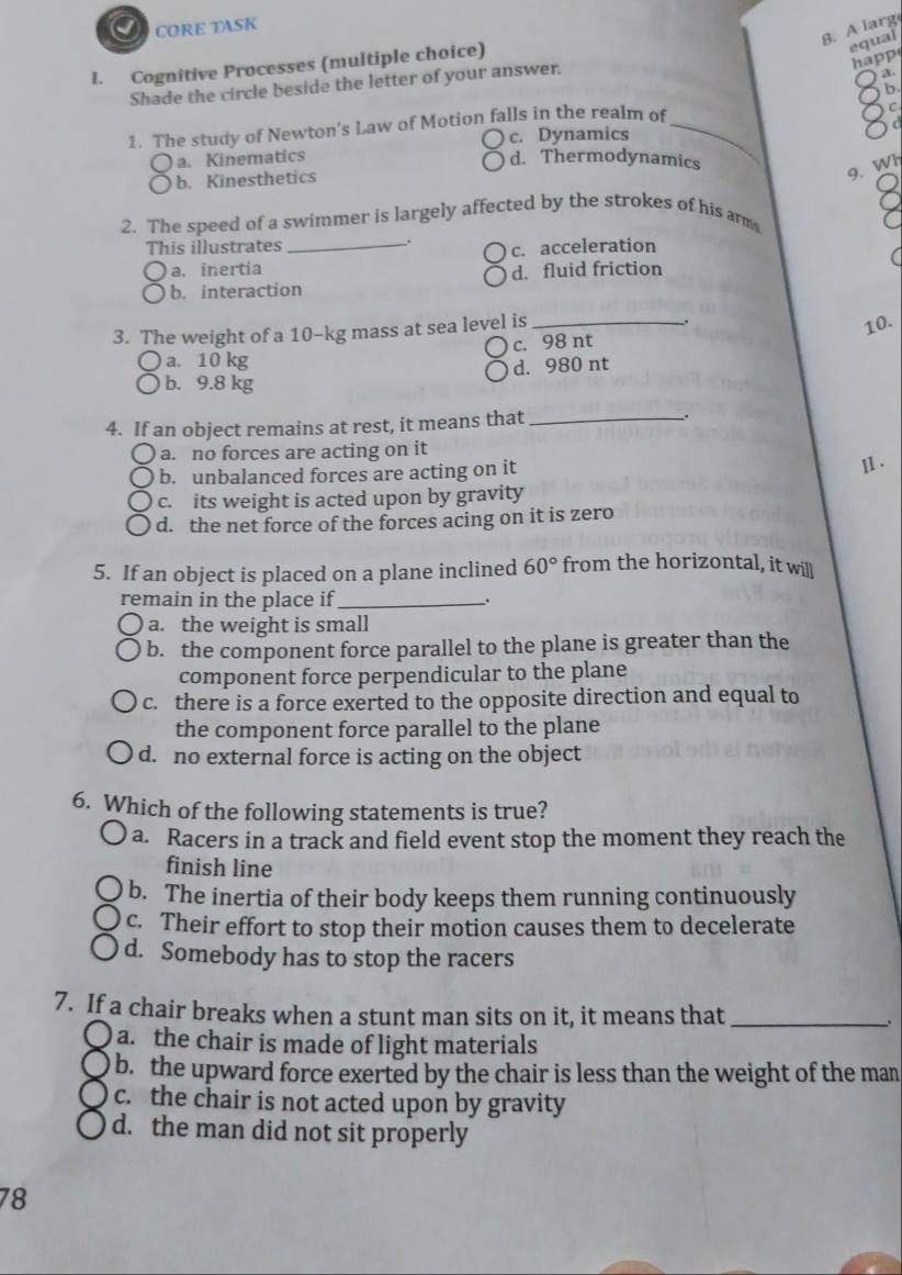 CORE TASK
8. A larg
l. Cognitive Processes (multiple choice)
equal
happ
Shade the circle beside the letter of your answer.
8
1. The study of Newton's Law of Motion falls in the realm of_
c. Dynamics
8
C ) a. Kinematics
d. Thermodynamics
b. Kinesthetics
9. Wh
2. The speed of a swimmer is largely affected by the strokes of his arm
7
This illustrates_
a. inertia c. acceleration
b. interaction d. fluid friction
3. The weight of a 10-kg mass at sea level is_
.
10.
c. 98 nt
) a. 10 kg
d. 980 nt
b. 9.8 kg
4. If an object remains at rest, it means that_ .
a. no forces are acting on it
b. unbalanced forces are acting on it ⅡI .
c. its weight is acted upon by gravity
d. the net force of the forces acing on it is zero
5. If an object is placed on a plane inclined 60° from the horizontal, it will
remain in the place if _.
a. the weight is small
b. the component force parallel to the plane is greater than the
component force perpendicular to the plane
c. there is a force exerted to the opposite direction and equal to
the component force parallel to the plane
d. no external force is acting on the object
6. Which of the following statements is true?
a. Racers in a track and field event stop the moment they reach the
finish line
b. The inertia of their body keeps them running continuously
c. Their effort to stop their motion causes them to decelerate
d. Somebody has to stop the racers
7. If a chair breaks when a stunt man sits on it, it means that_
、.
) a. the chair is made of light materials
b. the upward force exerted by the chair is less than the weight of the man
c. the chair is not acted upon by gravity
d. the man did not sit properly
78