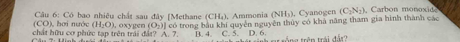 Có bao nhiêu chất sau đây [Methane (CH_4) , Ammonia (NH_3) ), Cyanogen (C_2N_2) , Carbon monoxide
(CO), hơi nước (H_2O) , oxygen (O_2)] có trong bầu khí quyễn nguyên thủy có khả năng tham gia hình thành các
chất hữu cơ phức tạp trên trái đất? A. 7. B. 4. C. 5. D. 6.
ự sống trên trái đất2