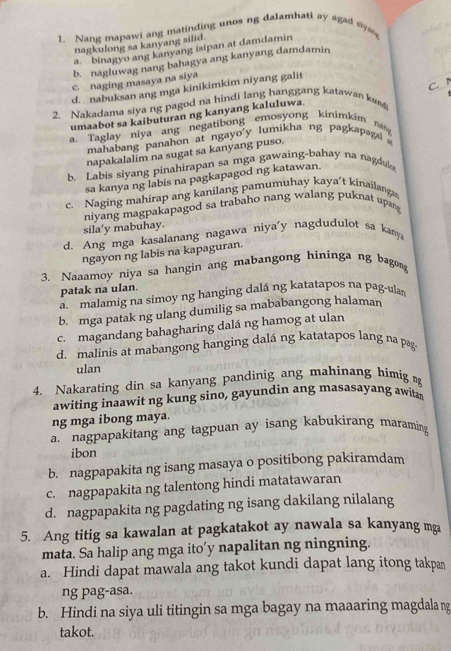 Nang mapawi ang matinding unos ng dalamhati ay agad siyang         
nagkulong sa kanyang silid.
a. binagyo ang kanyang isipan at damdamin
b. nagluwag nang bahagya ang kanyang damdamin
c. naging masaya na siya
C. N
d. nabuksan ang mga kinikimkim niyang galit
2. Nakadama siya ng pagod na hindi lang hanggang katawan kus
umaabot sa kaibuturan ng kanyang kaluluwa.
a. Taglay niya ang negatibong emosyong kinimkim nang
mahabang panahon at ngayo'y lumikha ng pagkapagal 
napakalalim na sugat sa kanyang puso.
b. Labis siyang pinahirapan sa mga gawaing-bahay na nagdul
sa kanya ng labis na pagkapagod ng katawan.
c. Naging mahirap ang kanilang pamumuhay kaya’t kinailanga
niyang magpakapagod sa trabaho nang walang puknat upang
sila’y mabuhay.
d. Ang mga kasalanang nagawa niya'y nagdudulot sa kanya
ngayon ng labis na kapaguran.
3. Naaamoy niya sa hangin ang mabangong hininga ng bagong
patak na ulan.
a. malamig na simoy ng hanging dalá ng katatapos na pag-ulan
b. mga patak ng ulang dumilig sa mababangong halaman
c. magandang bahagharing dalá ng hamog at ulan
d. malinis at mabangong hanging dalá ng katatapos lang na pag-
ulan
4. Nakarating din sa kanyang pandinig ang mahinang himig g
awiting inaawit ng kung sino, gayundin ang masasayang awitan
ng mga ibong maya.
a. nagpapakitang ang tagpuan ay isang kabukirang maraming
ibon
b. nagpapakita ng isang masaya o positibong pakiramdam
c. nagpapakita ng talentong hindi matatawaran
d. nagpapakita ng pagdating ng isang dakilang nilalang
5. Ang titig sa kawalan at pagkatakot ay nawala sa kanyang mga
mata. Sa halip ang mga ito’y napalitan ng ningning.
a. Hindi dapat mawala ang takot kundi dapat lang itong takpan
ng pag-asa.
b. Hindi na siya uli titingin sa mga bagay na maaaring magdala ng
takot.