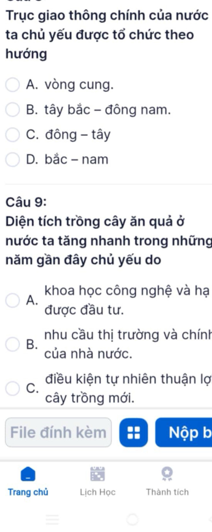 Trục giao thông chính của nước
ta chủ yếu được tổ chức theo
hướng
A. vòng cung.
B. tây bắc - đông nam.
C. đông - tây
D. bắc - nam
Câu 9:
Diện tích trồng cây ăn quả ở
nước ta tăng nhanh trong những
năm gần đây chủ yếu do
khoa học công nghệ và hạ
A.
được đầu tư.
nhu cầu thị trường và chính
B.
của nhà nước.
điều kiện tự nhiên thuận lợ
C.
cây trồng mới.
File đính kèm Nộp b
Trang chủ Lịch Học Thành tích