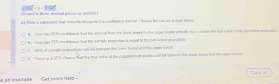 0.582^7
(Round to three decimal places as needed.)
d) Write a statement that correctly interprets the confidence interval. Choose the correct answer below.
A. One has 95% confidence that the interval from the lower bound to the upper bound actually does contain the true value of the population proportion
B. One has 95% confidence that the sample proportion is equal to the population proportion.
C. 95% of sample proportions will fall between the lower bound and the upper bound
D. There is a 95% chance that the true value of the population proportion will fall between the lower bound and the upper bound
Clear all
w an example Get more help -