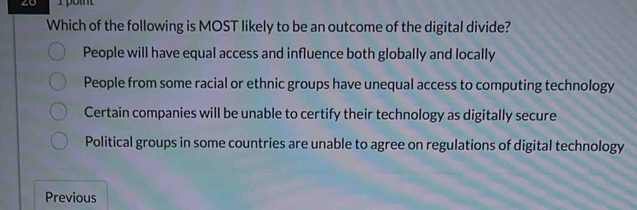 ∠0 T point
Which of the following is MOST likely to be an outcome of the digital divide?
People will have equal access and influence both globally and locally
People from some racial or ethnic groups have unequal access to computing technology
Certain companies will be unable to certify their technology as digitally secure
Political groups in some countries are unable to agree on regulations of digital technology
Previous