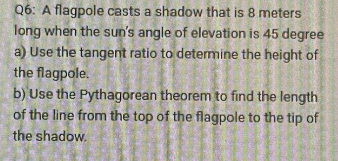 A flagpole casts a shadow that is 8 meters
long when the sun's angle of elevation is 45 degree
a) Use the tangent ratio to determine the height of 
the flagpole. 
b) Use the Pythagorean theorem to find the length 
of the line from the top of the flagpole to the tip of 
the shadow.