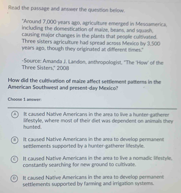 Read the passage and answer the question below.
'Around 7,000 years ago, agriculture emerged in Mesoamerica,
including the domestication of maize, beans, and squash,
causing major changes in the plants that people cultivated.
Three sisters agriculture had spread across Mexico by 3,500
years ago, though they originated at different times."
-Source: Amanda J. Landon, anthropologist, "The 'How' of the
Three Sisters,'' 2008
How did the cultivation of maize affect settlement patterns in the
American Southwest and present-day Mexico?
Choose 1 answer:
A It caused Native Americans in the area to live a hunter-gatherer
lifestyle, where most of their diet was dependent on animals they
hunted.
B) It caused Native Americans in the area to develop permanent
settlements supported by a hunter-gatherer lifestyle.
c) It caused Native Americans in the area to live a nomadic lifestyle,
constantly searching for new ground to cultivate.
D It caused Native Americans in the area to develop permanent
settlements supported by farming and irrigation systems.