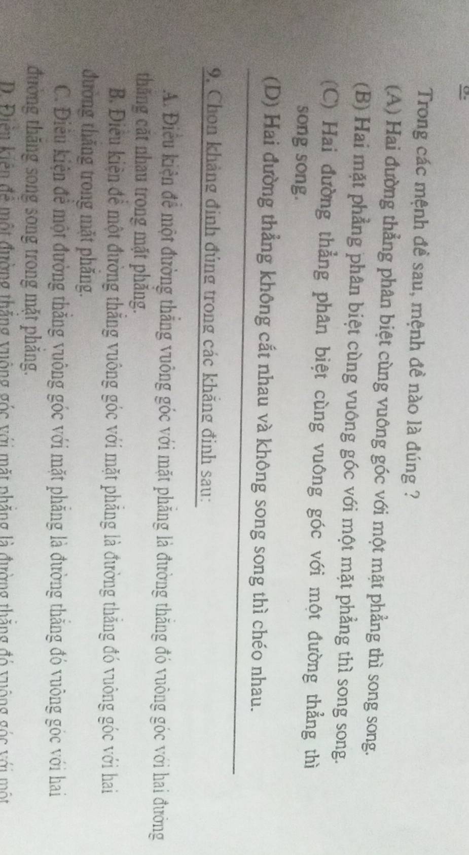 Trong các mệnh đề sau, mệnh đề nào là đúng ?
(A) Hai đường thẳng phân biệt cùng vuông góc với một mặt phẳng thì song song.
(B) Hai mặt phẳng phân biệt cùng vuông góc với một mặt phẳng thì song song.
(C) Hai đường thẳng phân biệt cùng vuông góc với một đường thẳng thì
song song.
(D) Hai đường thẳng không cắt nhau và không song song thì chéo nhau.
9, Chon khảng định đủng trong các khẳng đinh sau:
A. Điều kiện để một đường thắng vuông góc với mặt phăng là đường thăng đó vuông góc với hai đường
thăng cặt nhau trong mặt phăng.
B. Điều kiện đề một đường thắng vuông góc với mặt phẳng là đường thắng đó vuông góc với hai
đường thăng trong mặt phăng.
C. Điêu kiện để một đường thăng vuông góc với mặt phăng là đường thắng đó vuông góc với hai
đường thăng song song trong mặt phăng.
D. Điền kiên để một đường thắng vuộng góc với mặt phẳng là đường thắng đó vuộng góc với một