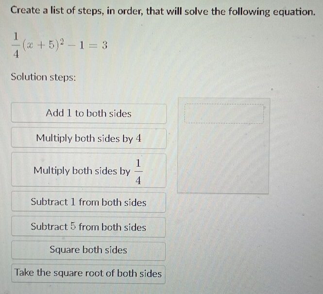 Create a list of steps, in order, that will solve the following equation.
 1/4 (x+5)^2-1=3
Solution steps: 
Add 1 to both sides 
Multiply both sides by 4
Multiply both sides by  1/4 
Subtract 1 from both sides 
Subtract 5 from both sides 
Square both sides 
Take the square root of both sides