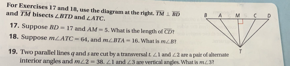 For Exercises 17 and 18, use the diagram at the right. overline TM⊥ overline BD
and overline TM bisects ∠ BTD and ∠ ATC. 
17. Suppose BD=17 and AM=5. What is the length of overline CD
18. Suppose m∠ ATC=64 , and m∠ BTA=16. What is m∠ B ? 
19. Two parallel lines q and s are cut by a transversal t. ∠ 1 and ∠ 2 are a pair of alternate 
interior angles and m∠ 2=38. ∠ 1 and ∠ 3 are vertical angles. What is m∠ 3 ?