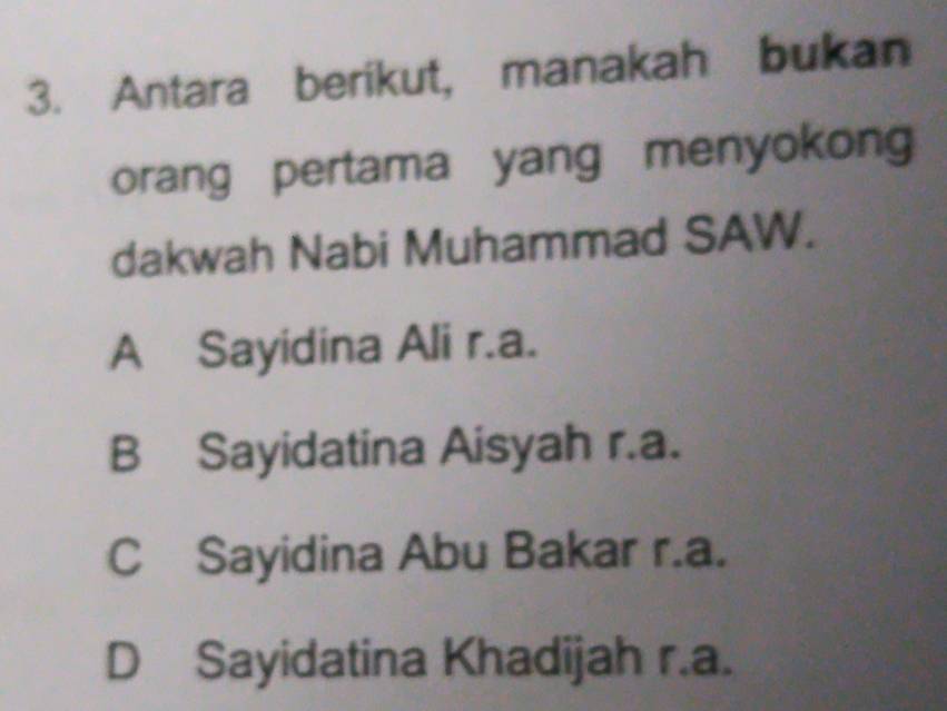 Antara berikut, manakah bukan
orang pertama yang menyokon
dakwah Nabi Muhammad SAW.
A Sayidina Ali r.a.
B Sayidatina Aisyah r.a.
C Sayidina Abu Bakar r.a.
D Sayidatina Khadijah r.a.