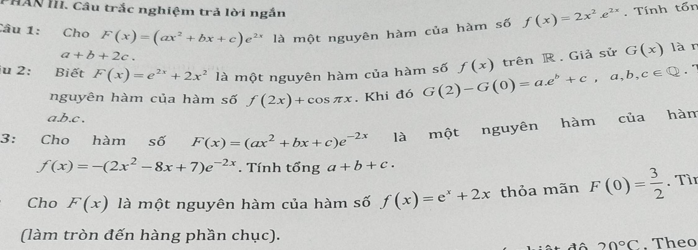 PHAN III. Câu trắc nghiệm trả lời ngắn . Tính tổn
Câu 1: Cho F(x)=(ax^2+bx+c)e^(2x) là một nguyên hàm của hàm số
f(x)=2x^2.e^(2x)
a+b+2c.
G(x) làn
iu 2: Biết F(x)=e^(2x)+2x^2 là một nguyên hàm của hàm số G(2)-G(0)=a.e^b+c,a,b,c∈ Q f(x) trên R. Giả sử
. 7
nguyên hàm của hàm số f(2x)+cos π x. Khi đó
a. b. c.
3: Cho hàm số F(x)=(ax^2+bx+c)e^(-2x) là một nguyên hàm của hàm
f(x)=-(2x^2-8x+7)e^(-2x). Tính tổng a+b+c. 
Cho F(x) là một nguyên hàm của hàm số f(x)=e^x+2x thỏa mãn F(0)= 3/2 . Tìn
(làm tròn đến hàng phần chục).
20°C. Theo