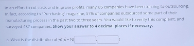 In an effort to cut costs and improve profits, many US companies have been turning to outsourcing. 
In fact, according to "Purchasing" magazine, 57% of companies outsourced some part of their 
manufacturing process in the past two to three years. You would like to verify this complaint, and 
surveyed 487 companies. Show your answer to 4 decimal places if necessary. 
a. What is the distribution of widehat p? overline p-N(□ ,□ )